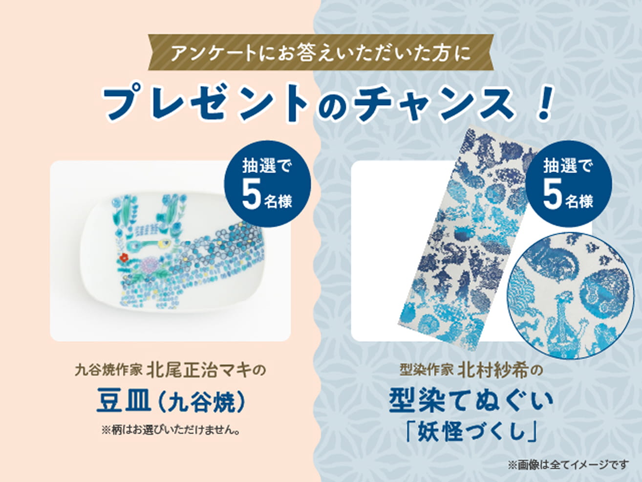 アンケートにお答えいただいた方にプレゼントのチャンス！抽選で5名様 九谷焼作家 北尾正治マキの豆皿（九谷焼）※柄はお選びいただけません。 抽選で5名様 型染作家 北村紗希の型染てぬぐい「妖怪づくし」 ※画像は全てイメージです